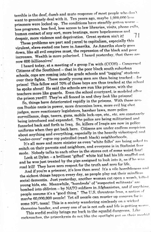 torrible is the deaf, dumb and mute response of most. people who don’t want to genuinely deal with it. Ten years ago, maybe 1,000,000 loes Drionera were locked up. The conditions have atendily potton woree Tens programs, less food, lesn nccess to lnw libraries, visits, phone calle ‘human contact of any sort, more beatings, more. ‘hopelessnews and despair, more violence and deprivation. Great aystem ain’t it! These probloms are part and parcel to capitaliam, especinlly thin virulent, slave-rooted one here in Amerika. As Amerikn slowly goes down, like all evil empires must, the repression of the black and poor increnses. Wenlth ia more polarized. T heard yesterday. that. there arr ‘now 600 billionaires! 1 heard today, at a meeting of a group I’m ‘with (CCOS) - Concerned Gitizens of the Southland — that in the poor black south euburbnn achools, cops sre coming into the grade schools and “tagging” student= ver their fights. These mostly young men are then boing tracked - for prison! This follow snid 70% of these boya are thus tracked at the school e spoke about! He ssid the schools are run like prisons, with the tonchers more like guards. Even the school courtyard, in modeled ft the prison yard!!! They’re all fenced in and they look like prisona! ‘S, thinga have deteriorated rapidly in the pricons. With there neo. con Bushie nazis in power, more draconian laws, more evil big ahot judges, more reactionary legislators, harsher laws, more poliee T reeiilnnce, dogs, tasers, guns, mobile lock-ups, otc.. ote. are constantly being introduced and expanded. The police are being militarized an funnoled back and forth to Traq. So, killers of Iragis are now in police \niforme when they get back here. Citizens are under endloes suspicion ‘bout anything and everything, especially in the heavily videotnped and “under-cover” rogue cop patrolled (read: ‘black) neighborhoods. T8 all more and more sinister as even “white folks" are being asked fo enitch on their parents and neighbors, and everyone is in Staliniat frar mode. Nobody talks to each other in ‘the atores out of some weird fenr! Look at Dylan —a brilliant “gifted” white kid had his life anuffod ont and he was just treated by the pige anr igned to look into it, na if he wau fond Killl They have 7ero respect for the truth and zero for life. ‘And if you’re a prieoner, it’s less. than zero! It’a a vile horriblencss the sickest things happen every day, ae people play out their mindless “ocinl dementia. Just yesterday, another woman cut open n womb, kille! Joun kide, ete. Meanwhile, “hundreds” of “suspocted militants ar: Tonmbed into oblivion — by NATO soldiers in Afghanistan, and if anyhin: people assume it’s & “good thing." The U.S. threatens Tran, a nation of Travhe 60,000,000 people! Yet all people can muster up concern for & come NFL, team! This is a society wandering nimlesaly on n wicked thorazine bender, and every one of us is not. anfe and life ia getting wor This sordid reality brings me hack to the squalid dungeens. Like cockroaches, the prisonkrats do not like the apotlight put on their marhid